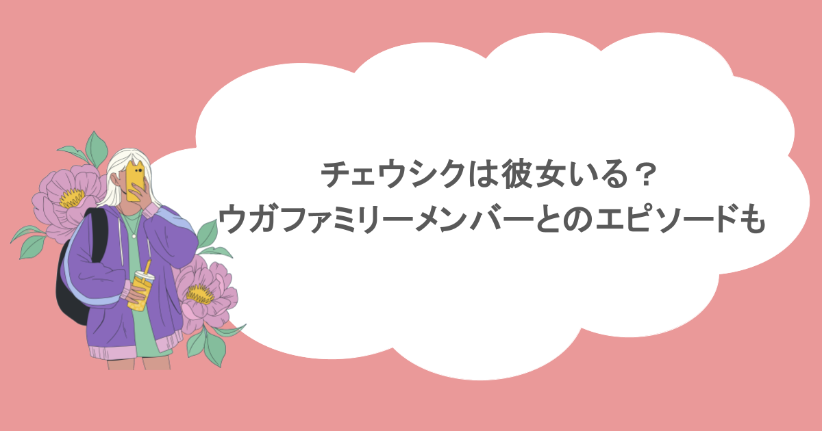チェウシクは彼女いる？ウガファミリーメンバーとのエピソードも