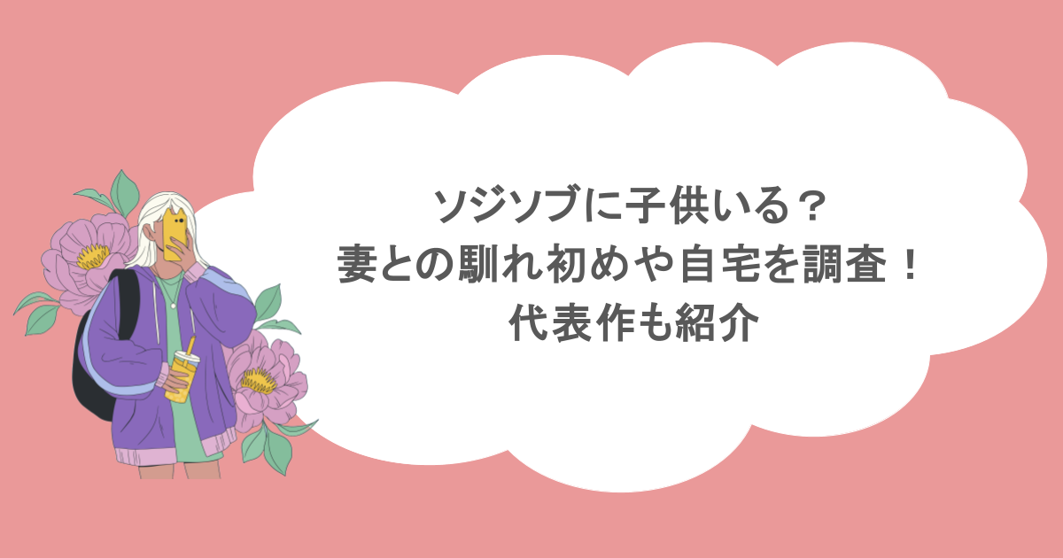 ソジソブに子供いる？妻との馴れ初めや自宅を調査！代表作も紹介