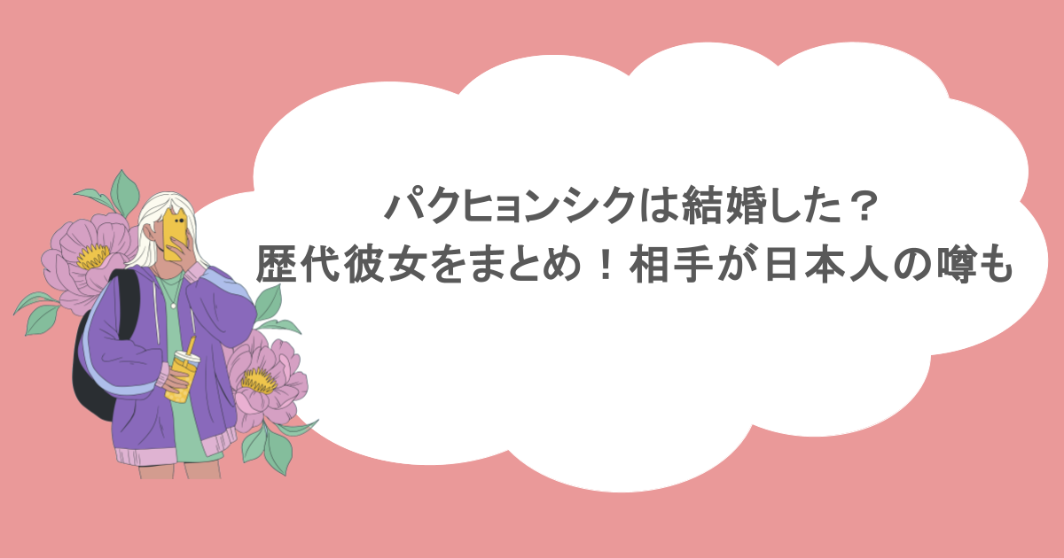 パクヒョンシクは結婚した？歴代彼女をまとめ！相手が日本人の噂も