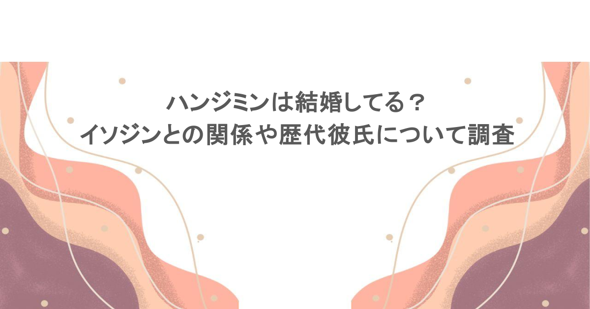 ハンジミンは結婚してる?イソジンとの関係や歴代彼氏について調査