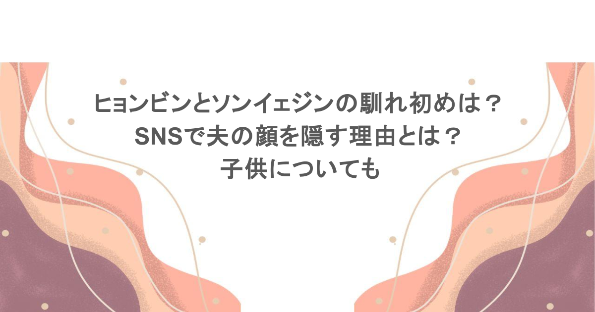 ヒョンビンとソンイェジンの馴れ初めは？SNSで夫の顔を隠す理由とは？子供についても